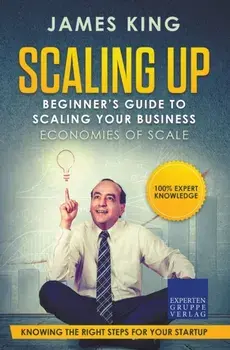Scaling Up - Beginner's Guide To Scaling Your Business: Economies of Scale - Knowing the right steps for your business startup/James King