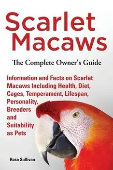 Scarlet Macaws, Information and Facts on Scarlet Macaws, The Complete Owner's Guide including Breeding, Lifespan, Personality, Cages, Temperament, Die/Rose Sullivan