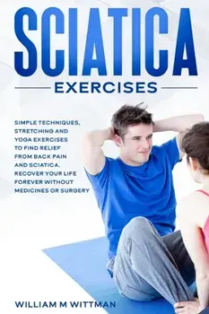 Sciatica Exercises: Simple Techniques, Stretching and Yoga Exercises to Find Relief From Back Pain and Sciatica. Ricover your Life Forever/William M. Wittmann