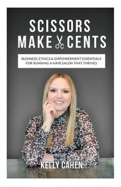 Scissors Make Cents: Business, Ethics & Empowerment Essentials for Running a Hair Salon that Thrives - Kelly Cahen