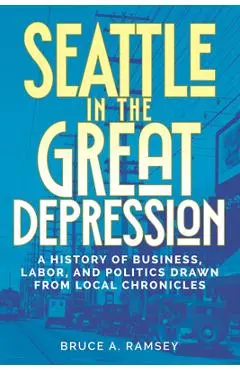 Seattle in the Great Depression: A History of Business, Labor, and Politics Drawn from Local Chronicles - Bruce A. Ramsey