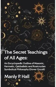 Secret Teachings of All Ages: An Encyclopedic Outline of Masonic, Hermetic, Qabbalistic and Rosicrucian Symbolical Philosophy: An Encyclopedic Outli - Manly P. Hall