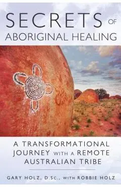 Secrets of Aboriginal Healing: A Physicist's Journey with a Remote Australian Tribe - Gary Holz