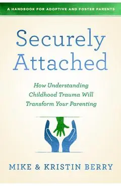 Securely Attached: How Understanding Childhood Trauma Will Transform Your Parenting- - A. Handbook For Adoptive And Foster Pare