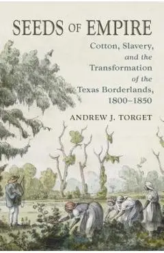 Seeds of Empire: Cotton, Slavery, and the Transformation of the Texas Borderlands, 1800-1850 - Andrew J. Torget