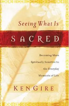 Seeing What Is Sacred: Becoming More Spiritually Sensitive to the Everyday Moments of Life - Ken Gire