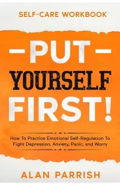 Self Care workbook: PUT YOURSELF FIRST! - How To Practice Emotional Self-Regulation To Fight Depression, Anxiety, Panic, and Worry - Alan Parrish