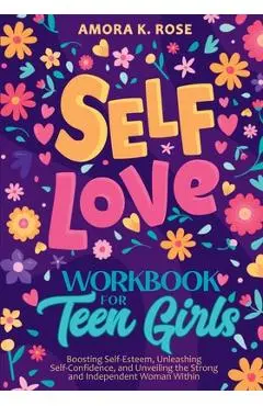 Self-Love Workbook for Teen Girls: Boosting Self-Esteem, Unleashing Self-Confidence, and Unveiling the Strong and Independent Woman Within - Amora K. Rose