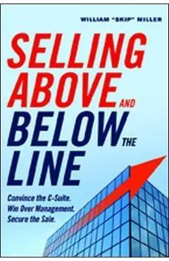 Selling Above and Below the Line: Convince the C-Suite. Win Over Management. Secure the Sale. - William Miller