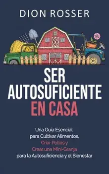 Ser autosuficiente en casa: Una guía esencial para cultivar alimentos, criar pollos y crear una mini-granja para la autosuficiencia y el bienestar/Dion Rosser