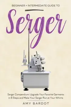 Serger: Beginner Intermediate Guide to Serger: Serger Compendium: Upgrade Your Favorite Garments in 8 Steps and Make Your Se/Amy Bardot