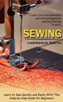 Sewing: Create Your Own Beautiful and Safe Sewing Items and Easy Sewing Projects (Learn to Sew Quickly and Easily With This St, Paperback/Lawrence Smith