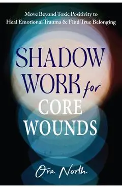 Shadow Work for Core Wounds: Move Beyond Toxic Positivity to Heal Emotional Trauma and Find True Belonging - Ora North