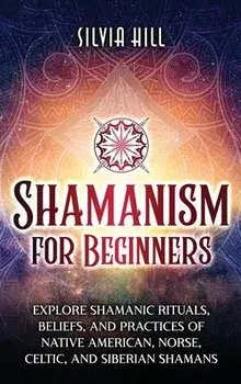 Shamanism for Beginners: Explore Shamanic Rituals, Beliefs, and Practices of Native American, Norse, Celtic, and Siberian Shamans, Hardcover/Silvia Hill