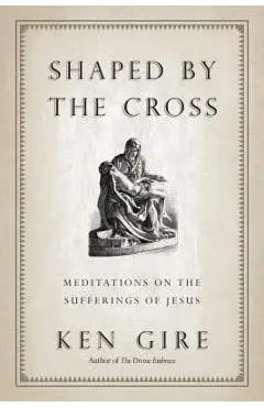 Shaped by the Cross: Meditations on the Sufferings of Jesus - Ken Gire