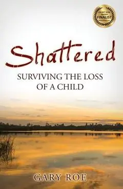 Shattered: Surviving the Loss of a Child - Gary Roe
