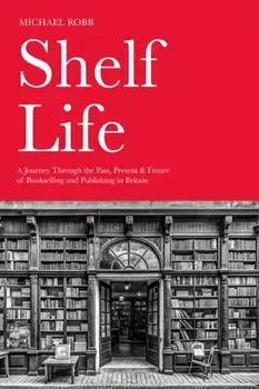 Shelf Life. A Journey Through the Past, Present & Future of Bookselling and Publishing in Britain, Hardback/Michael Robb