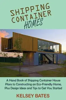 Shipping Container Homes: A Hand Book of Shipping Container House Plans to Constructing an Eco-Friendly Home, Plus Design Ideas and Tips to Get/Kelsey Bates