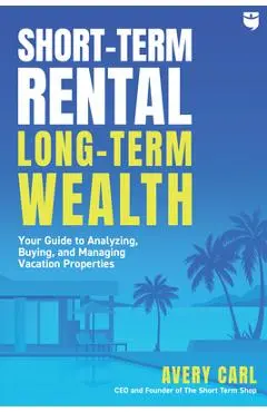 Short-Term Rental, Long-Term Wealth: Your Guide to Analyzing, Buying, and Managing Vacation Properties - Avery Carl