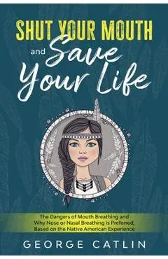 Shut Your Mouth and Save Your Life: The Dangers of Mouth Breathing and Why Nose or Nasal Breathing is Preferred, Based on the Native American Experien - George Catlin