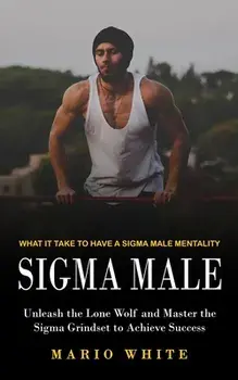 Sigma Male: What It Take to Have a Sigma Male Mentality (Unleash the Lone Wolf and Master the Sigma Grindset to Achieve Success), Paperback/Mario White
