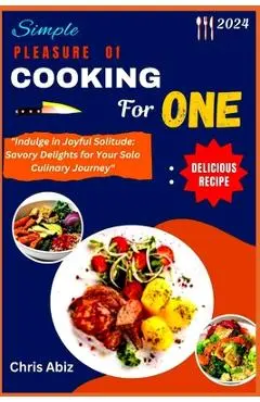 Simple Pleasure of Cooking for One: Indulge in Joyful Solitude: Savory Delights for Your Solo Culinary Journey - Chris Abiz