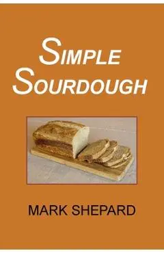 Simple Sourdough: How to Bake the Best Bread in the World - Mark Shepard