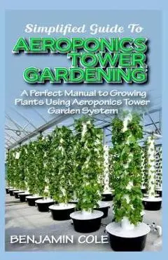 Simplified Guide To Aeroponics Tower Gardening: A Perfect Manual To Growing Plants Using Aeroponics Tower Garden System - Benjamin Cole