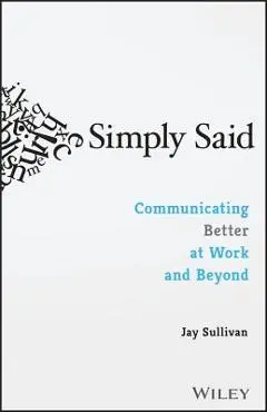 Simply Said: Communicating Better at Work and Beyond - Jay Sullivan