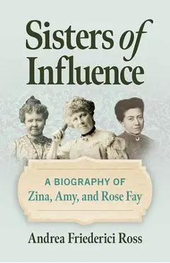 Sisters of Influence: A Biography of Zina, Amy, and Rose Fay - Andrea Friederici Ross