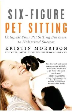 Six-Figure Pet Sitting: Catapult Your Pet Sitting Business to Unlimited Success - Kristin Morrison
