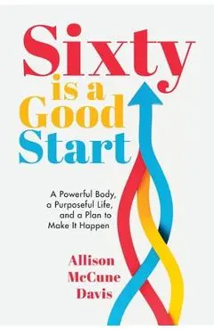 Sixty Is a Good Start: A Powerful Body, a Purposeful Life, and a Plan to Make it Happen - Allison Davis