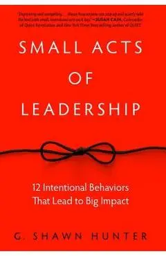 Small Acts of Leadership: 12 Intentional Behaviors That Lead to Big Impact - G. Shawn Hunter