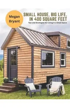 Small House, Big Life, in 400 Square Feet: Tips and Strategies for Living in a Small Space - Megan Bryant
