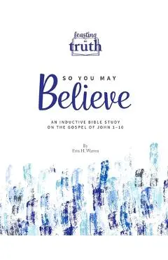 So You May Believe: An Inductive Bible Study on the Gospel of John 1-10 (Feasting on Truth) - Erin H. Warren