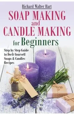 Soap Making and Candle Making for Beginners: Step by Step Guide to Do-It-Yourself Soaps and Candles Recipes - Richard Walter Hart