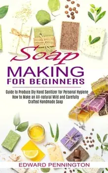 Soap Making for Beginners: How to Make an All-natural Mild and Carefully Crafted Handmade Soap (Guide to Produce Diy Hand Sanitizer for Personal/Edward Pennington