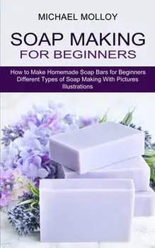 Soap Making for Beginners: How to Make Homemade Soap Bars for Beginners (Different Types of Soap Making With Pictures Illustrations)/Michael Molloy