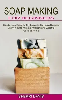 Soap Making for Beginners: Learn How to Make a Fragrant and Colorful Soap at Home (Step-by-step Guide for Diy Soaps to Start Up a Business)/Sherri Davis