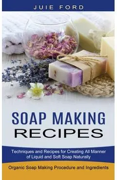 Soap Making Recipes: Techniques and Recipes for Creating All Manner of Liquid and Soft Soap Naturally (Organic Soap Making Procedure and In - Julie Ford