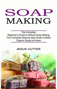 Soap Making Recipes: The Complete Beginner's Guide to Natural Soap Making (Your Complete Step-by-step Guide to Make Organic Soaps at Home) - Jesus Cutter