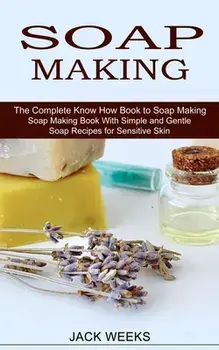 Soap Making Recipes: The Complete Know How Book to Soap Making (Soap Making Book With Simple and Gentle Soap Recipes for Sensitive Skin)/Jack Weeks