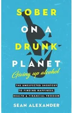 Sober On A Drunk Planet: The Unexpected Shortcut To Finding Happiness, Health And Financial Freedom - Sean Alexander