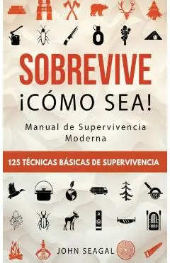 Sobrevive ¡Cómo Sea! Manual de Supervivencia Moderna. 125 Técnicas Básicas de Supervivencia: Bushcraft para Sobrevivir en Situaciones Límite - John Seagal
