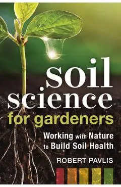 Soil Science for Gardeners: Working with Nature to Build Soil Health - Robert Pavlis