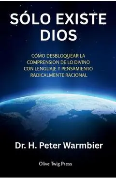 Sólo Existe Dios: Cómo Desbloquear La Comprensión de Lo Divino Con Lenguaje Y Pensamiento Radicalmente Racional - H. Peter Warmbier