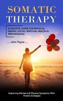 Somatic Therapy: A Holistic Guide for Physical Mental Social Spiritual Health & Performance (Improving Mental and Physical Symptoms Wit, Paperback/John Payne