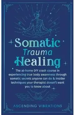 Somatic Trauma Healing: The At-Home DIY Crash Course in Experiencing True Body Awareness Through Somatic Secrets Anyone Can Do & Insider Techn - Ascending Vibrations