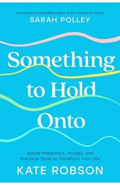 Something to Hold Onto: Simple Metaphors, Images, and Practical Tools to Transform Your Life - Kate Robson