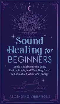 Sound Healing For Beginners: Sonic Medicine for the Body, Chakra Rituals and What They Didn't Tell You About Vibrational Energy/Ascending Vibrations